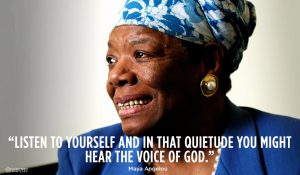"Listen to yourself and in that quietude you might hear. the voice of god." - Dr. Maya Angelou